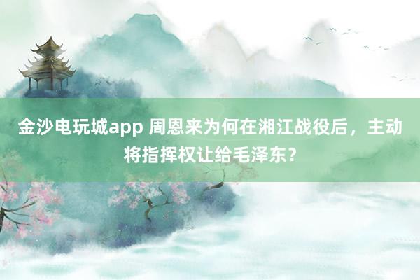 金沙電玩城app 周恩來為何在湘江戰(zhàn)役后，主動將指揮權讓給毛澤東？