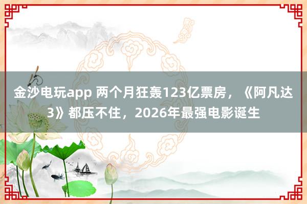 金沙電玩app 兩個月狂轟123億票房，《阿凡達3》都壓不住，2026年最強電影誕生