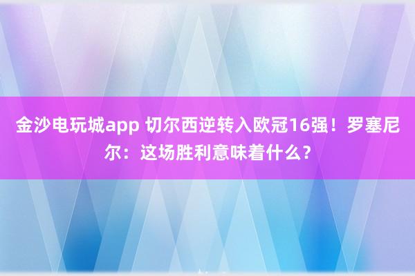 金沙電玩城app 切爾西逆轉(zhuǎn)入歐冠16強(qiáng)!羅塞尼爾:這場(chǎng)勝利意味著什么?