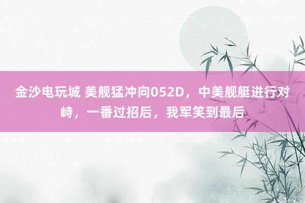 金沙電玩城 美艦猛沖向052D,中美艦艇進行對峙,一番過招后,我軍笑到最后