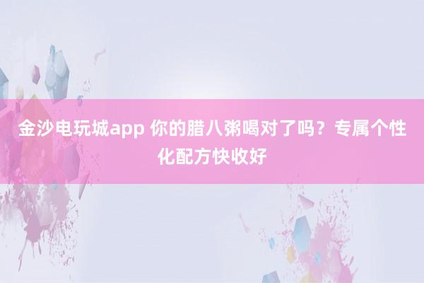 金沙電玩城app 你的臘八粥喝對(duì)了嗎？專屬個(gè)性化配方快收好