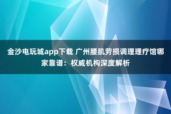 金沙電玩城app下載 廣州腰肌勞損調(diào)理理療館哪家靠譜：權(quán)威機(jī)構(gòu)深度解析