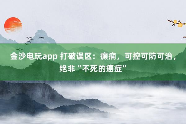 金沙電玩app 打破誤區(qū)：癲癇，可控可防可治，絕非“不死的癌癥”