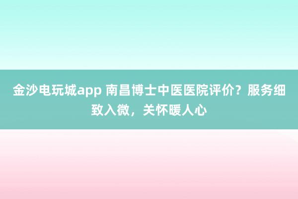金沙電玩城app 南昌博士中醫(yī)醫(yī)院評(píng)價(jià)？服務(wù)細(xì)致入微，關(guān)懷暖人心