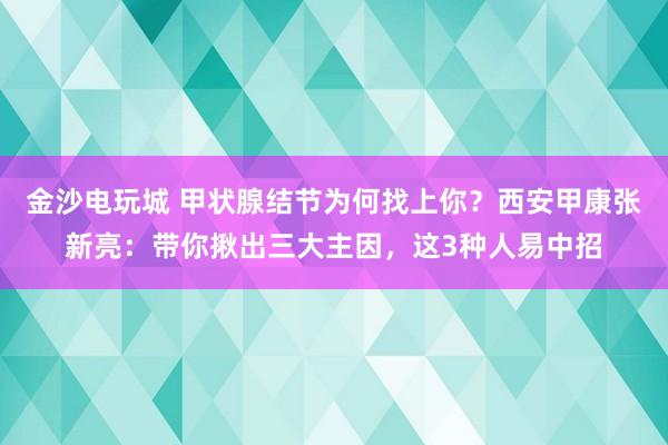 金沙電玩城 甲狀腺結(jié)節(jié)為何找上你？西安甲康張新亮：帶你揪出三大主因，這3種人易中招