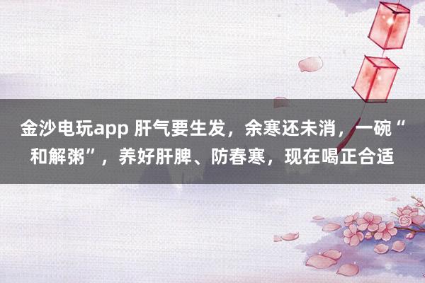 金沙電玩app 肝氣要生發(fā)，余寒還未消，一碗“和解粥”，養(yǎng)好肝脾、防春寒，現(xiàn)在喝正合適