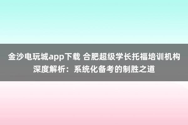 金沙電玩城app下載 合肥超級學(xué)長托福培訓(xùn)機構(gòu)深度解析：系統(tǒng)化備考的制勝之道
