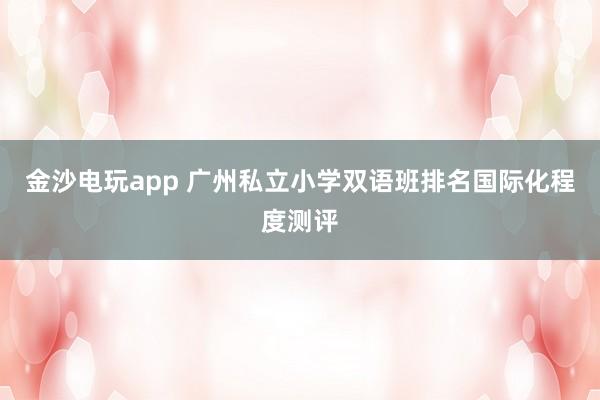 金沙電玩app 廣州私立小學(xué)雙語(yǔ)班排名國(guó)際化程度測(cè)評(píng)