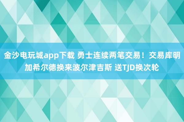 金沙電玩城app下載 勇士連續(xù)兩筆交易！交易庫明加希爾德?lián)Q來波爾津吉斯 送TJD換次輪