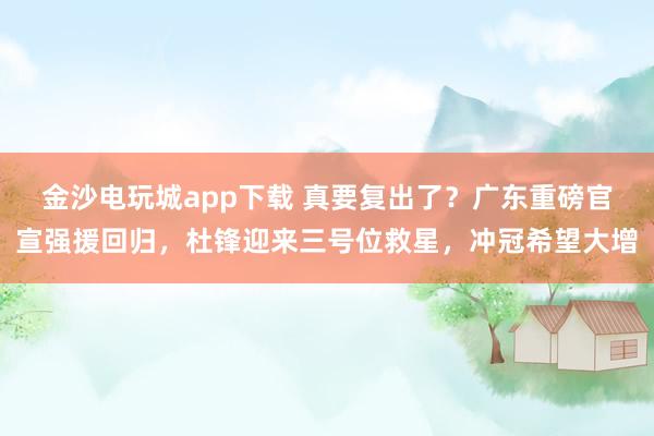 金沙電玩城app下載 真要復出了？廣東重磅官宣強援回歸，杜鋒迎來三號位救星，沖冠希望大增