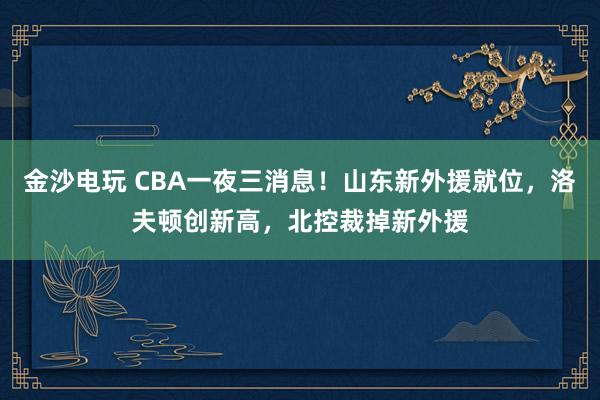 金沙電玩 CBA一夜三消息！山東新外援就位，洛夫頓創新高，北控裁掉新外援