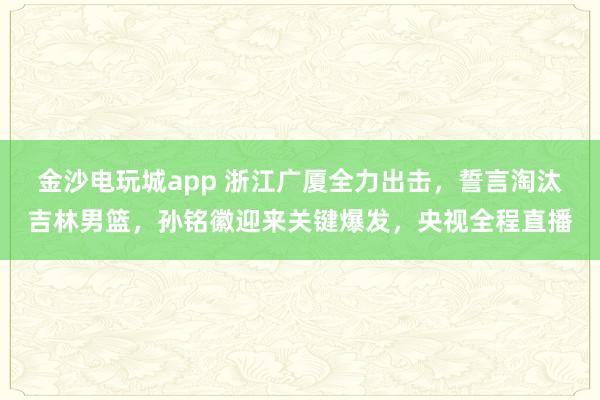 金沙電玩城app 浙江廣廈全力出擊，誓言淘汰吉林男籃，孫銘徽迎來關鍵爆發，央視全程直播