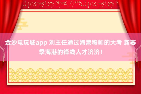 金沙電玩城app 劉主任通過(guò)海港穆帥的大考 新賽季海港的鋒線人才濟(jì)濟(jì)！