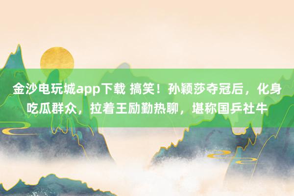 金沙電玩城app下載 搞笑！孫穎莎奪冠后，化身吃瓜群眾，拉著王勵勤熱聊，堪稱國乒社牛