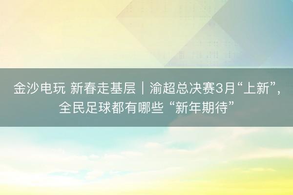 金沙電玩 新春走基層｜渝超總決賽3月“上新”，全民足球都有哪些 “新年期待”