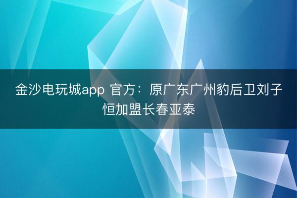 金沙電玩城app 官方：原廣東廣州豹后衛(wèi)劉子恒加盟長春亞泰