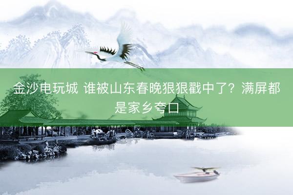 金沙電玩城 誰(shuí)被山東春晚狠狠戳中了？滿屏都是家鄉(xiāng)夸口