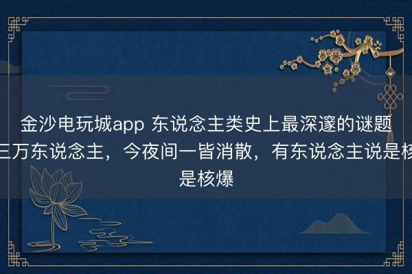 金沙電玩城app 東說(shuō)念主類(lèi)史上最深邃的謎題，三萬(wàn)東說(shuō)念主，今夜間一皆消散，有東說(shuō)念主說(shuō)是核爆