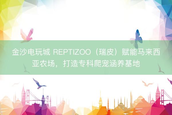 金沙電玩城 REPTIZOO（瑞皮）賦能馬來西亞農(nóng)場，打造專科爬寵涵養(yǎng)基地