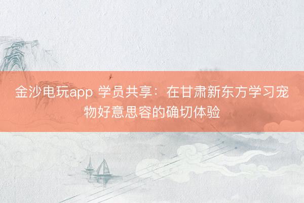 金沙電玩app 學(xué)員共享：在甘肅新東方學(xué)習(xí)寵物好意思容的確切體驗